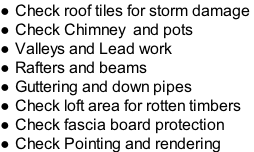 Check roof tiles for storm damage  Check Chimney  and pots  Valleys and Lead work  Rafters and beams  Guttering and down pipes  Check loft area for rotten timbers Check fascia board protection  Check Pointing and rendering
